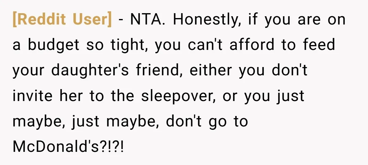 [Reddit User] − NTA. Honestly, if you are on a budget so tight, you can't afford to feed your daughter's friend, either you don't invite her to the sleepover, or...