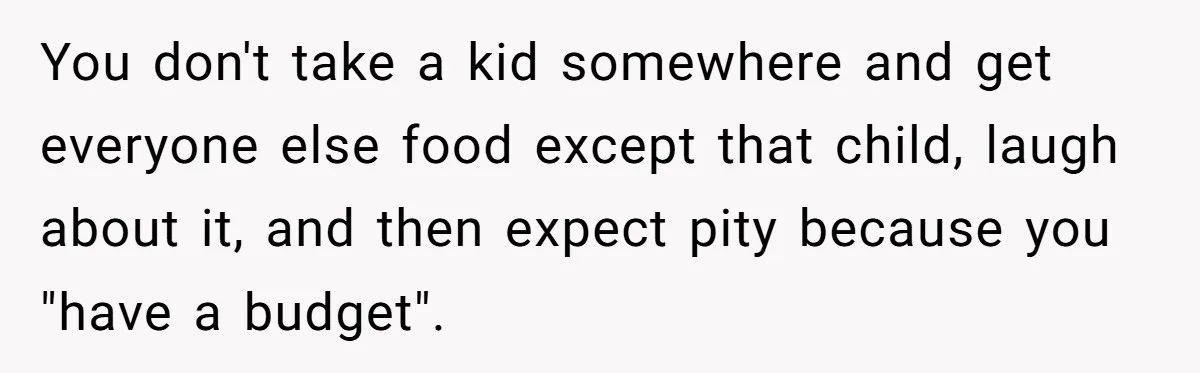 You don't take a kid somewhere and get everyone else food except that child, laugh about it, and then expect pity because you "have a budget".