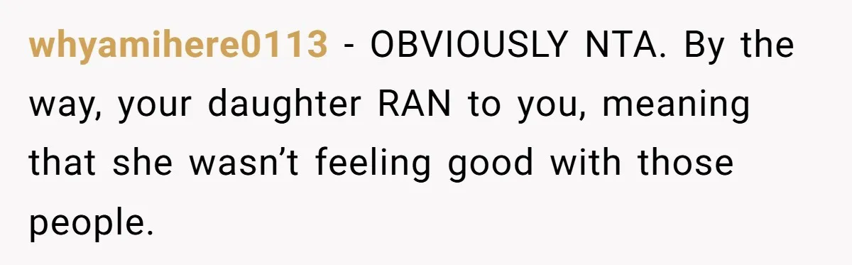 whyamihere0113 − OBVIOUSLY NTA. By the way, your daughter RAN to you, meaning that she wasn’t feeling good with those people.