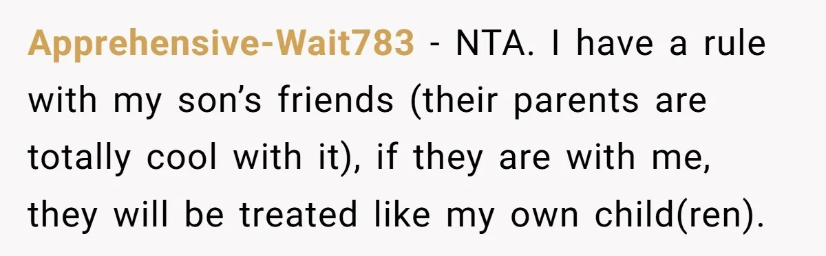 Apprehensive-Wait783 − NTA. I have a rule with my son’s friends (their parents are totally cool with it), if they are with me, they will be treated like my own...