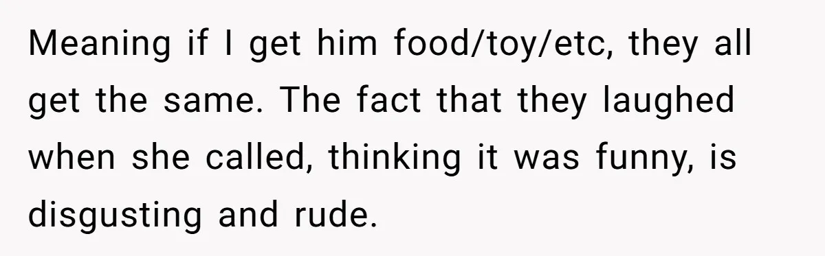 Meaning if I get him food/toy/etc, they all get the same. The fact that they laughed when she called, thinking it was funny, is disgusting and rude.