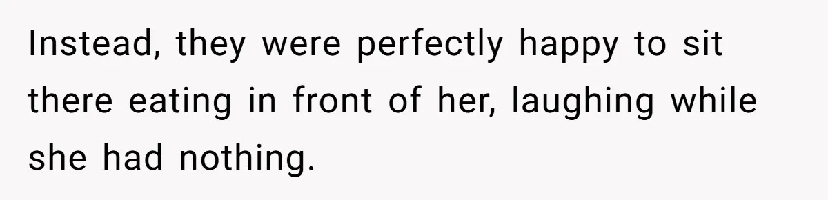 Instead, they were perfectly happy to sit there eating in front of her, laughing while she had nothing.