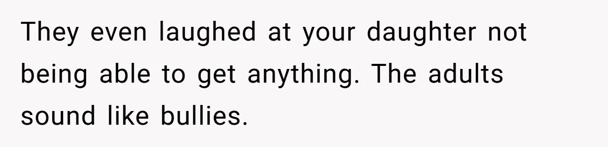They even laughed at your daughter not being able to get anything. The adults sound like bullies.