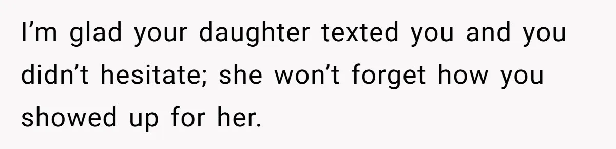 I’m glad your daughter texted you and you didn’t hesitate; she won’t forget how you showed up for her.