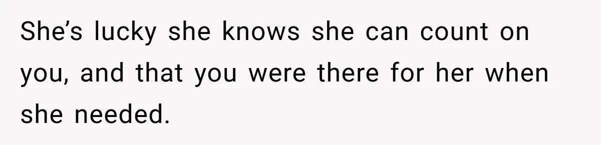 She’s lucky she knows she can count on you, and that you were there for her when she needed.