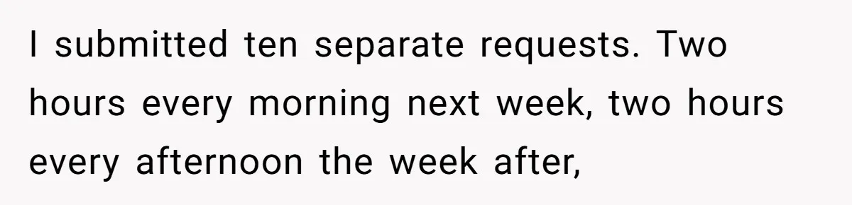 I submitted ten separate requests. Two hours every morning next week, two hours every afternoon the week after,