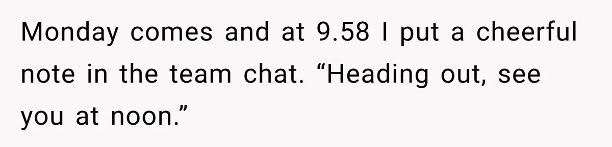 Monday comes and at 9.58 I put a cheerful note in the team chat. “Heading out, see you at noon.”
