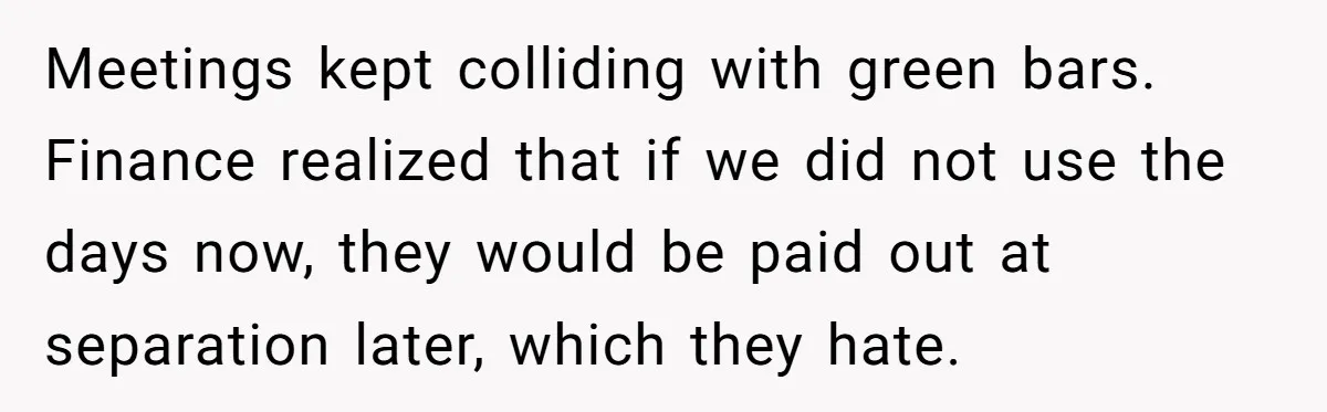 Meetings kept colliding with green bars. Finance realized that if we did not use the days now, they would be paid out at separation later, which they hate.