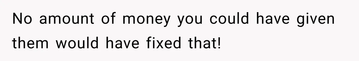 No amount of money you could have given them would have fixed that!