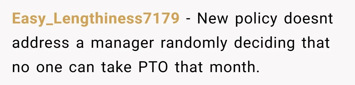 Easy_Lengthiness7179 − New policy doesnt address a manager randomly deciding that no one can take PTO that month.
