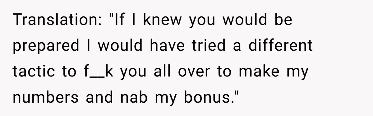 Translation: "If I knew you would be prepared I would have tried a different tactic to f__k you all over to make my numbers and nab my bonus."