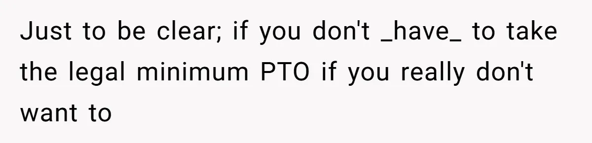 Just to be clear; if you don't _have_ to take the legal minimum PTO if you really don't want to