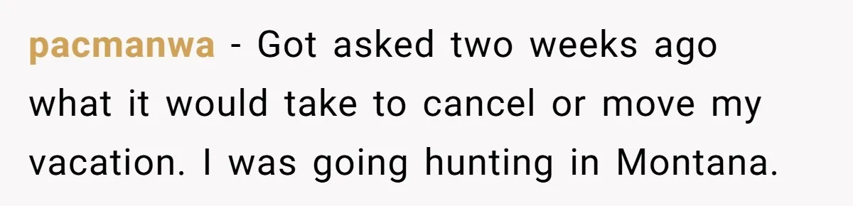 pacmanwa − Got asked two weeks ago what it would take to cancel or move my vacation. I was going hunting in Montana.