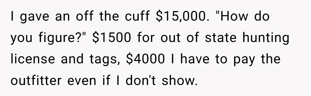 I gave an off the cuff $15,000. "How do you figure?" $1500 for out of state hunting license and tags, $4000 I have to pay the outfitter even if I...