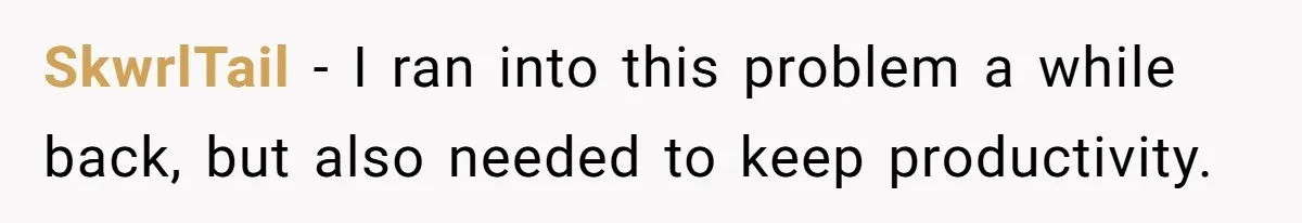 SkwrlTail − I ran into this problem a while back, but also needed to keep productivity.
