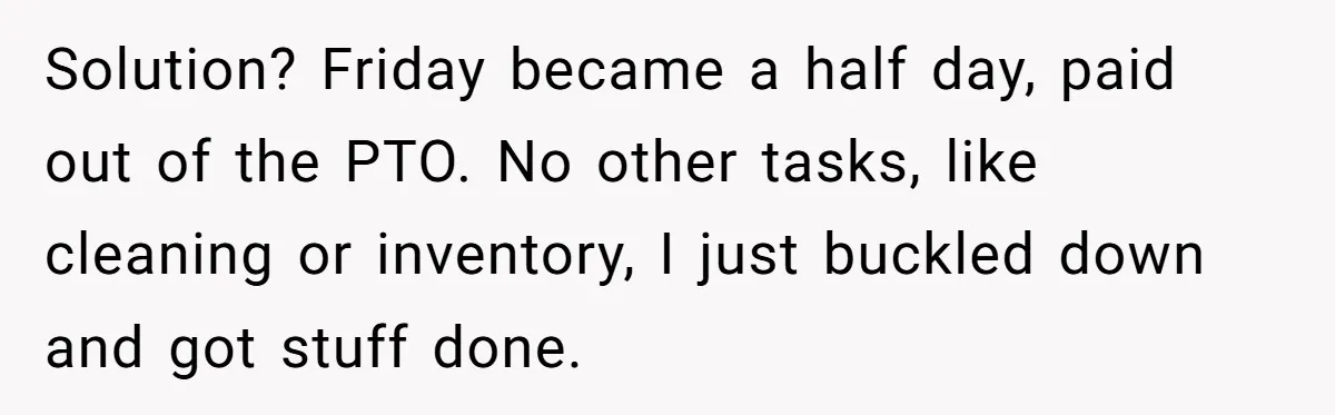 Solution? Friday became a half day, paid out of the PTO. No other tasks, like cleaning or inventory, I just buckled down and got stuff done.
