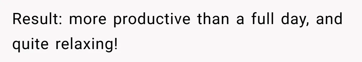 Result: more productive than a full day, and quite relaxing!