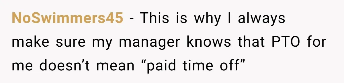 NoSwimmers45 − This is why I always make sure my manager knows that PTO for me doesn’t mean “paid time off”