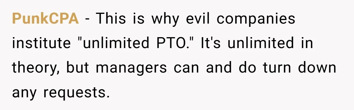 PunkCPA − This is why evil companies institute "unlimited PTO." It's unlimited in theory, but managers can and do turn down any requests.