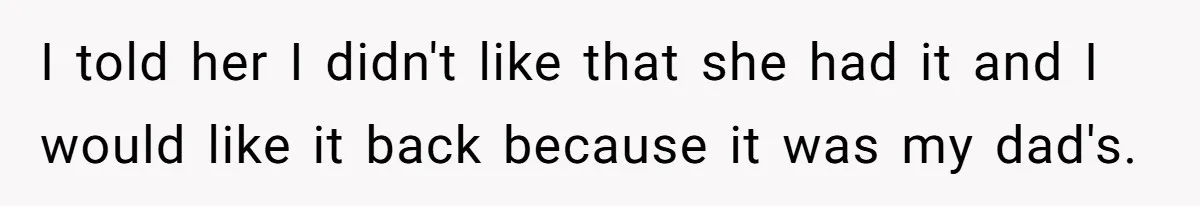I told her I didn't like that she had it and I would like it back because it was my dad's.