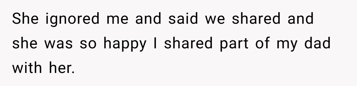 She ignored me and said we shared and she was so happy I shared part of my dad with her.