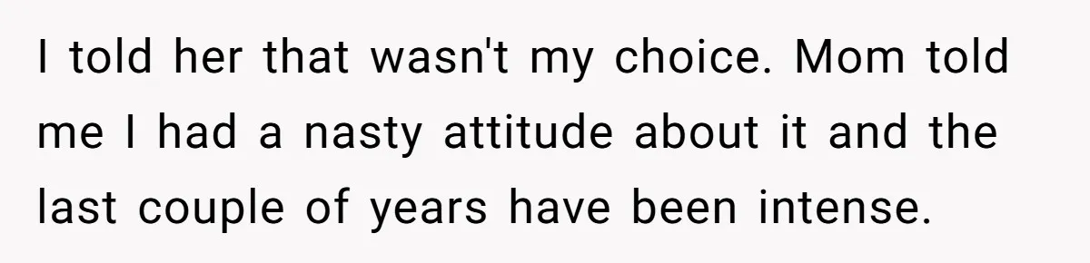 I told her that wasn't my choice. Mom told me I had a nasty attitude about it and the last couple of years have been intense.