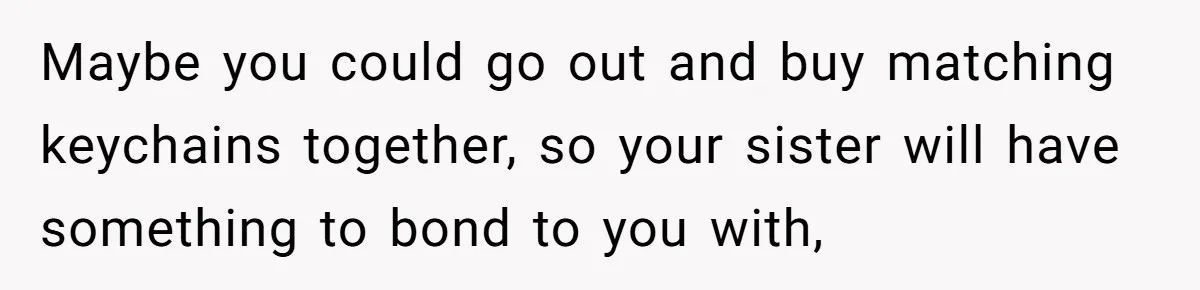 Maybe you could go out and buy matching keychains together, so your sister will have something to bond to you with,