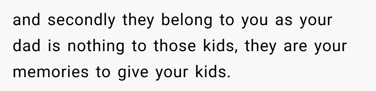 and secondly they belong to you as your dad is nothing to those kids, they are your memories to give your kids.