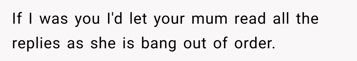 If I was you I'd let your mum read all the replies as she is bang out of order.