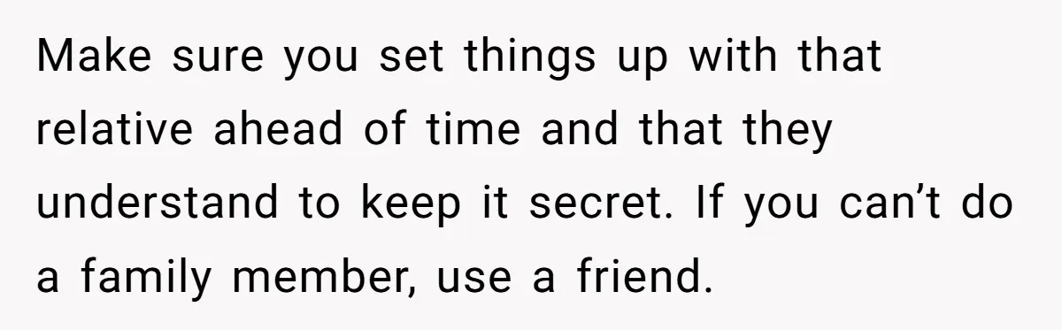 Make sure you set things up with that relative ahead of time and that they understand to keep it secret. If you can’t do a family member, use a friend.