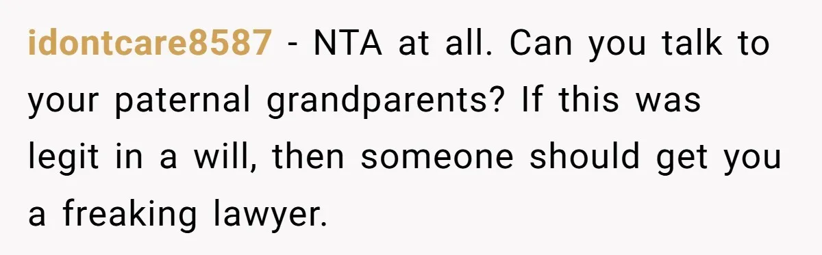 idontcare8587 − NTA at all. Can you talk to your paternal grandparents? If this was legit in a will, then someone should get you a freaking lawyer.