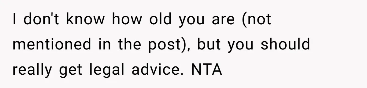 I don't know how old you are (not mentioned in the post), but you should really get legal advice. NTA