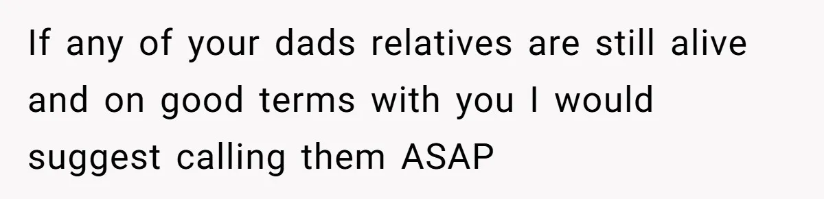 If any of your dads relatives are still alive and on good terms with you I would suggest calling them ASAP
