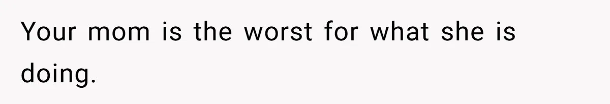 Your mom is the worst for what she is doing.