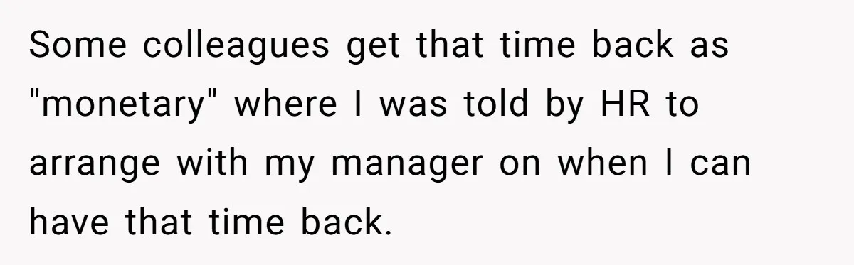 Some colleagues get that time back as "monetary" where I was told by HR to arrange with my manager on when I can have that time back.