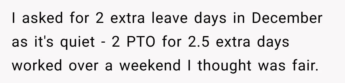 I asked for 2 extra leave days in December as it's quiet - 2 PTO for 2.5 extra days worked over a weekend I thought was fair.
