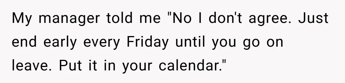 My manager told me "No I don't agree. Just end early every Friday until you go on leave. Put it in your calendar."