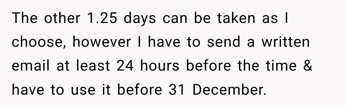 The other 1.25 days can be taken as I choose, however I have to send a written email at least 24 hours before the time & have to use it...