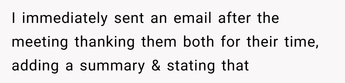 I immediately sent an email after the meeting thanking them both for their time, adding a summary & stating that