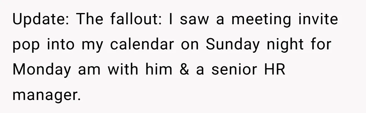 Update: The fallout: I saw a meeting invite pop into my calendar on Sunday night for Monday am with him & a senior HR manager.
