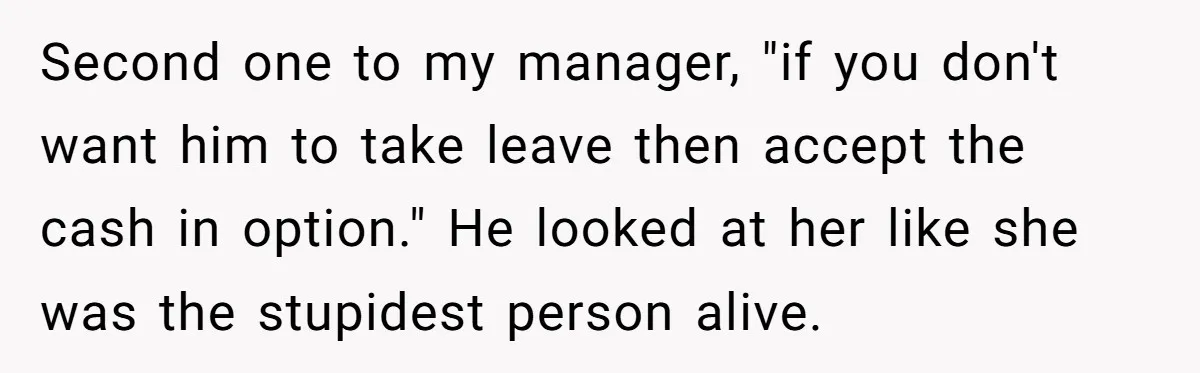 Second one to my manager, "if you don't want him to take leave then accept the cash in option." He looked at her like she was the stupidest person alive.