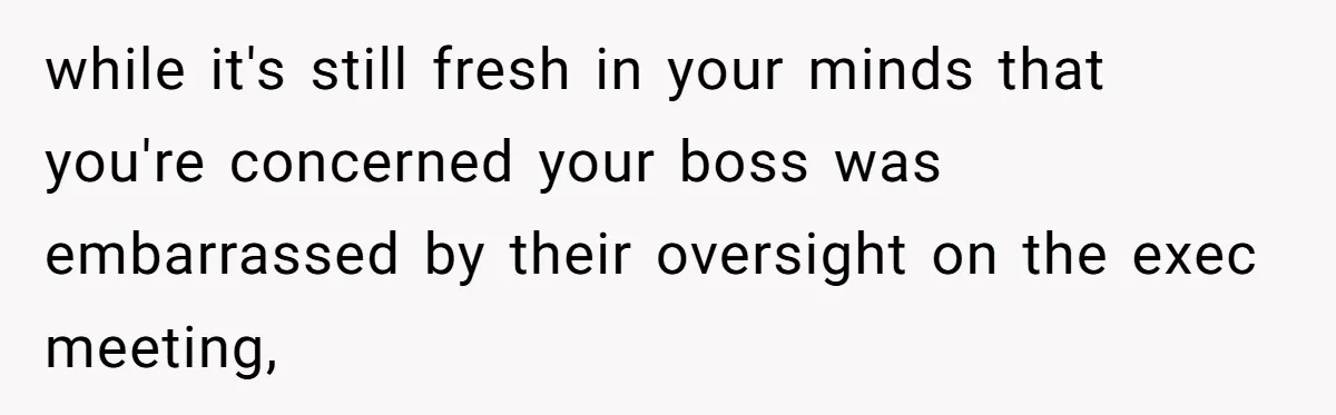 while it's still fresh in your minds that you're concerned your boss was embarrassed by their oversight on the exec meeting,