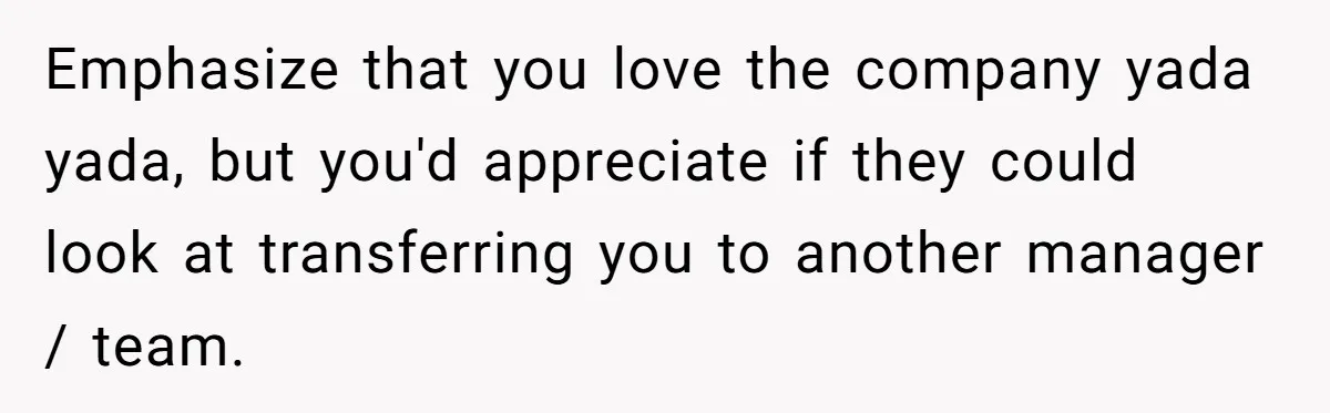 Emphasize that you love the company yada yada, but you'd appreciate if they could look at transferring you to another manager / team.