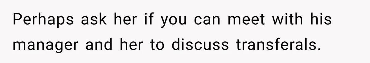 Perhaps ask her if you can meet with his manager and her to discuss transferals.