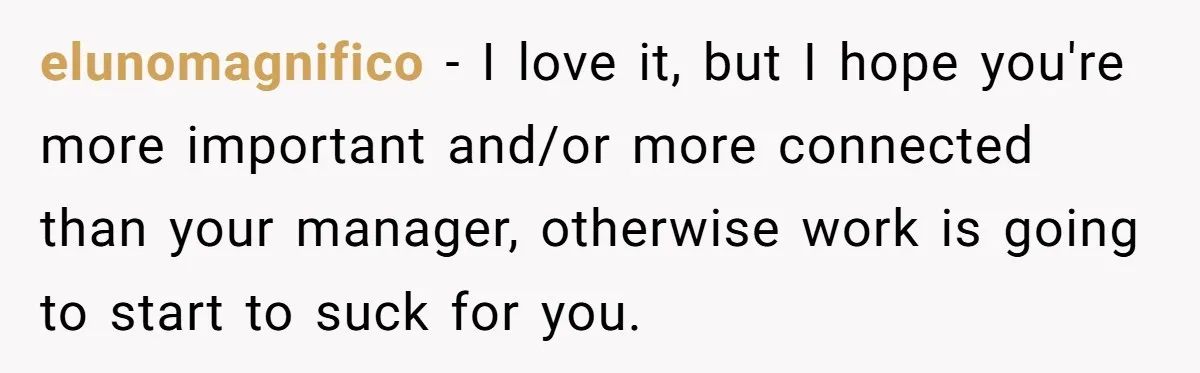 elunomagnifico − I love it, but I hope you're more important and/or more connected than your manager, otherwise work is going to start to suck for you.