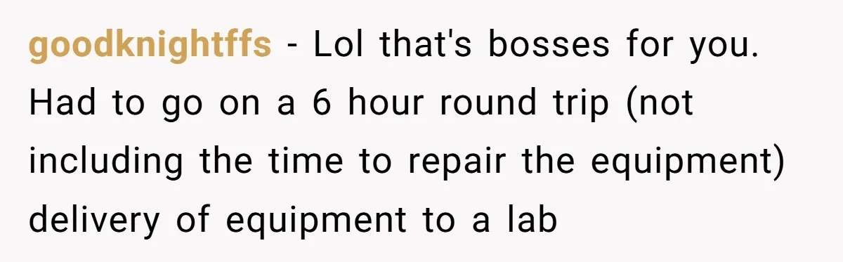 goodknightffs − Lol that's bosses for you. Had to go on a 6 hour round trip (not including the time to repair the equipment) delivery of equipment to a lab