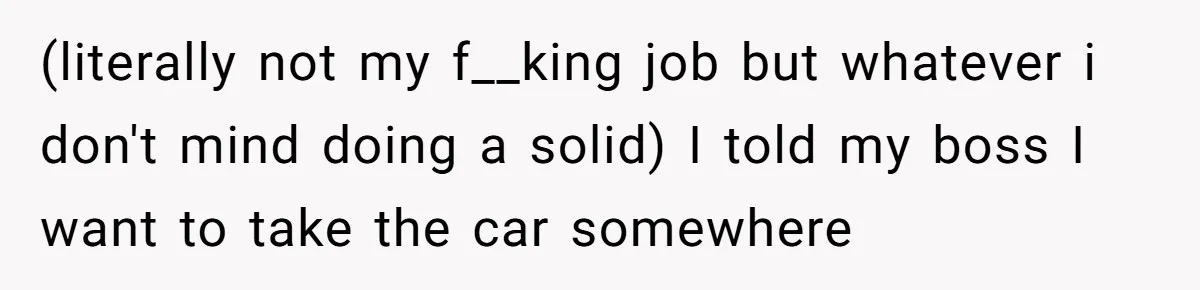 (literally not my f__king job but whatever i don't mind doing a solid) I told my boss I want to take the car somewhere
