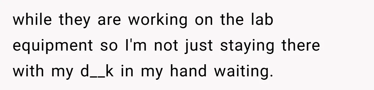 while they are working on the lab equipment so I'm not just staying there with my d__k in my hand waiting.