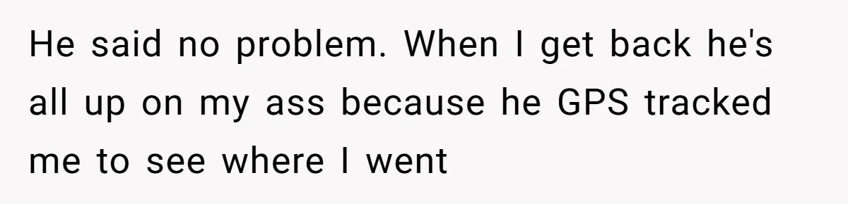 He said no problem. When I get back he's all up on my ass because he GPS tracked me to see where I went