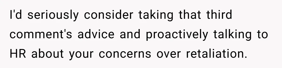I'd seriously consider taking that third comment's advice and proactively talking to HR about your concerns over retaliation.